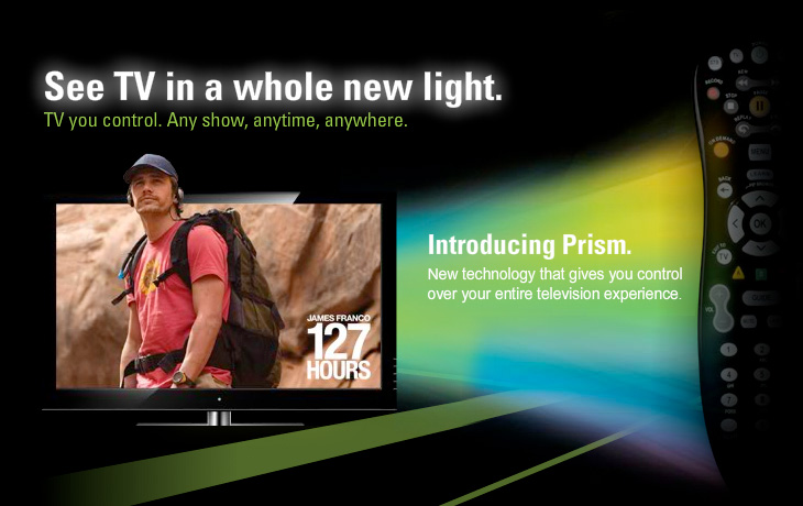 See TV in a whole new light. TV you control. Any show, anytime, anywhere. Introducing Prism TV.