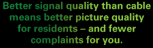 Better signal quality than cable means better picture quality for residents - and fewer complaints for you.