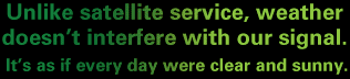 Unlike satellite service, weather doesn't interfere with our signal. It's as if every day were clear and sunny.